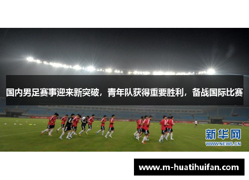国内男足赛事迎来新突破，青年队获得重要胜利，备战国际比赛